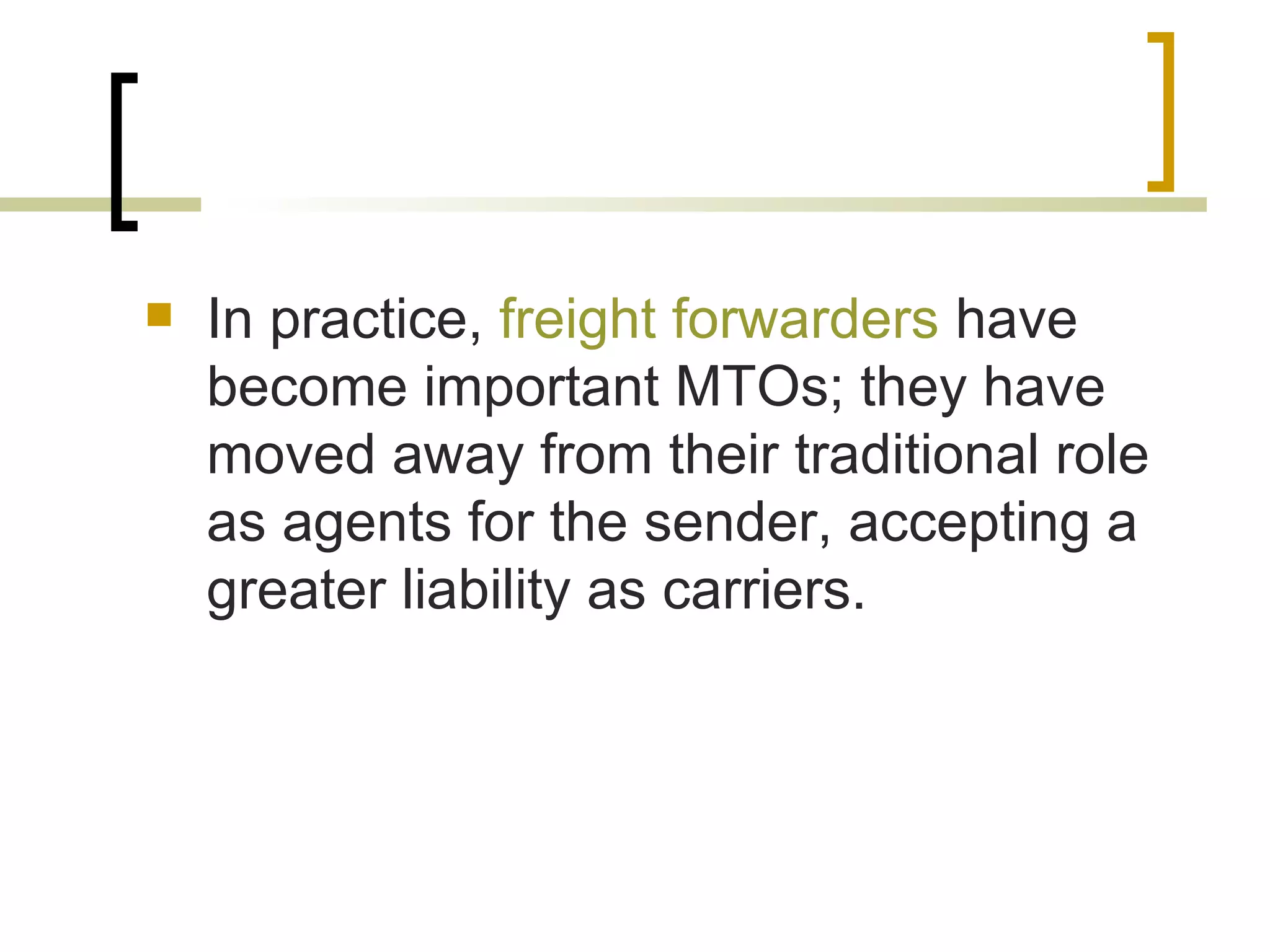  In practice, freight forwarders have
become important MTOs; they have
moved away from their traditional role
as agents for the sender, accepting a
greater liability as carriers.