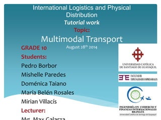 International Logistics and Physical 
Distribution 
Tutorial work 
Topic: 
Multimodal Transport 
GRADE 10 August 28th 2014 
Students: 
Pedro Borbor 
Mishelle Paredes 
Doménica Taiano 
María Belén Rosales 
Mirian Villacís 
Lecturer: 
Mg. Max Galarza 
 