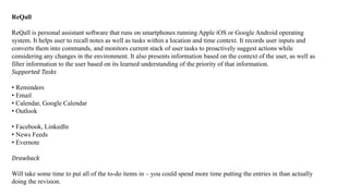 ReQall
ReQall is personal assistant software that runs on smartphones running Apple iOS or Google Android operating
system. It helps user to recall notes as well as tasks within a location and time context. It records user inputs and
converts them into commands, and monitors current stack of user tasks to proactively suggest actions while
considering any changes in the environment. It also presents information based on the context of the user, as well as
filter information to the user based on its learned understanding of the priority of that information.
Supported Tasks
• Reminders
• Email
• Calendar, Google Calendar
• Outlook
• Facebook, LinkedIn
• News Feeds
• Evernote
Drawback
Will take some time to put all of the to-do items in – you could spend more time putting the entries in than actually
doing the revision.
 
