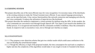 3.1 EXISTING SYSTEM
This project describes one of the most efficient ways for voice recognition. It overcomes many of the drawbacks
in the existing solutions to make the Virtual Assistant more efficient. It uses natural language processing to
carry out the specified tasks. It has various functionalities like network connection and managing activities by
just voice commands. It reduces the utilization of input devices like keyboard.
This project describes the method to implement a virtual assistant for desktop using the APIs. In this module, the
voice commands are converted to text through Google Speech API. Text input is just stored in the database for
further process. It is recognized and matched with the commands available in database. Once the command is
found, its respective task is executed as voice, text or through user interface as output.
3.1.1 DISADVANTAGES
3.1.1.1 They propose a new detection scheme that gets two similar results which could cause confusions to the
user on deciding the actual/desired output.
3.1.1.2 Though the efficiency is high of the proposed module, the time consumption for each task to complete is
higher and also the complexity of the algorithms would make it very tough to tweak it if needed in the future.
 
