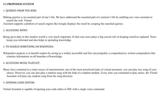 3.1 PROPOSED SYSTEM
1. QUERIES FROM THE WEB:
Making queries is an essential part of one’s life. We have addressed the essential part of a netizen’s life by enabling our voice assistant to
search the web. Virtual
Assistant supports a plethora of search engine like Google displays the result by scraping the searched queries.
2. ACCESSING NEWS:
Being up-to-date in this modern world is very much important. In that way news plays a big crucial role in keeping ourselves updated. News
keeps you informed and also helps in spreading knowledge.
3. TO SEARCH SOMETHING ON WIKIPEDIA:
Wikipedia's purpose is to benefit readers by acting as a widely accessible and free encyclopedia; a comprehensive written compendium that
contains information on all branches of knowledge.
4. ACCESSING MUSIC PLAYLIST:
Music have remained as a main source of entertainment, one of the most prioritized tasks of virtual assistants. you can play any song of your
choice. However, you can also play a random song with the help of a random module. Every time you command to play music, the Virtual
Assistant will play any random song from the song directory.
5. OPENING CODE EDITOR:
Virtual Assistant is capable of opening your code editor or IDE with a single voice command.
 
