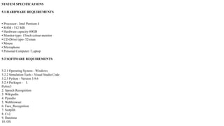 SYSTEM SPECIFICATIONS
5.1 HARDWARE REQUIREMENTS
• Processor - Intel Pentium 4
• RAM - 512 MB
• Hardware capacity:80GB
• Monitor type- 15inch colour monitor
• CD-Drive type- 52xmax
• Mouse
• Microphone
• Personal Computer / Laptop
5.2 SOFTWARE REQUIREMENTS
5.2.1 Operating System - Windows
5.2.2 Simulation Tools - Visual Studio Code
5.2.3 Python - Version 3.9.6
5.2.4 Packages - 1.
Pyttsx3
2. Speech Recognition
3. Wikipedia
4. Pyaudio
5. Webbrowser
6. Face_Recognition
7. Smtplib
8. Cv2
9. Datetime
10. OS
 