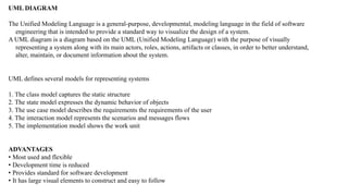 UML DIAGRAM
The Unified Modeling Language is a general-purpose, developmental, modeling language in the field of software
engineering that is intended to provide a standard way to visualize the design of a system.
A UML diagram is a diagram based on the UML (Unified Modeling Language) with the purpose of visually
representing a system along with its main actors, roles, actions, artifacts or classes, in order to better understand,
alter, maintain, or document information about the system.
UML defines several models for representing systems
1. The class model captures the static structure
2. The state model expresses the dynamic behavior of objects
3. The use case model describes the requirements the requirements of the user
4. The interaction model represents the scenarios and messages flows
5. The implementation model shows the work unit
ADVANTAGES
• Most used and flexible
• Development time is reduced
• Provides standard for software development
• It has large visual elements to construct and easy to follow
 