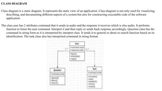 CLASS DIAGRAM
Class diagram is a static diagram. It represents the static view of an application. Class diagram is not only used for visualizing,
describing, and documenting different aspects of a system but also for constructing executable code of the software
application.
The class user has 2 attributes command that it sends in audio and the response it receives which is also audio. It performs
function to listen the user command. Interpret it and then reply or sends back response accordingly. Question class has the
command in string form as it is interpreted by interpret class. It sends it to general or about or search function based on its
identification. The task class also has interpreted command in string format.
 