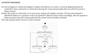 ACTIVITY DIAGRAM
An activity diagram is a behavioral diagram. It depicts the behavior of a system. An activity diagram portrays the
control flow from a start point to a finish point showing the various decision paths that exist while the activity is
being executed.
Initially, the system is in idle mode. As it receives any wakeup call it begins execution. The received command is
identified whether it is a question or task to be performed. Specific action is taken accordingly. After the question is
being answered or the task is being performed, the system waits for another command.
This loop continues unless it receives a quit command.
 