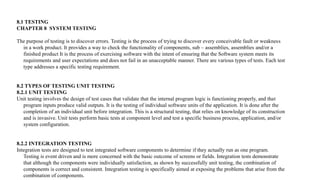 8.1 TESTING
CHAPTER 8 SYSTEM TESTING
The purpose of testing is to discover errors. Testing is the process of trying to discover every conceivable fault or weakness
in a work product. It provides a way to check the functionality of components, sub – assemblies, assemblies and/or a
finished product It is the process of exercising software with the intent of ensuring that the Software system meets its
requirements and user expectations and does not fail in an unacceptable manner. There are various types of tests. Each test
type addresses a specific testing requirement.
8.2 TYPES OF TESTING UNIT TESTING
8.2.1 UNIT TESTING
Unit testing involves the design of test cases that validate that the internal program logic is functioning properly, and that
program inputs produce valid outputs. It is the testing of individual software units of the application. It is done after the
completion of an individual unit before integration. This is a structural testing, that relies on knowledge of its construction
and is invasive. Unit tests perform basic tests at component level and test a specific business process, application, and/or
system configuration.
8.2.2 INTEGRATION TESTING
Integration tests are designed to test integrated software components to determine if they actually run as one program.
Testing is event driven and is more concerned with the basic outcome of screens or fields. Integration tests demonstrate
that although the components were individually satisfaction, as shown by successfully unit testing, the combination of
components is correct and consistent. Integration testing is specifically aimed at exposing the problems that arise from the
combination of components.
 