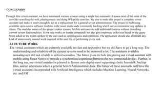 CONCLUSION
Through this virtual assistant, we have automated various services using a single line command. It eases most of the tasks of the
user like searching the web, playing music and doing Wikipedia searches. We aim to make this project a complete server
assistant and make it smart enough to act as a replacement for a general server administration. The project is built using
available open-source software modules with visual studio code community backing which can accommodate any updates in
future. The modular nature of this project makes it more flexible and easier to add additional features without disturbing
current system functionalities. It not only works on human commands but also give responses to the user based on the query
being asked or the words spoken by the user such as opening tasks and operations. The application should also eliminate any
kind of unnecessary manual work required in the user life of performing every task.
9.1 FUTURE WORK
The virtual assistants which are currently available are fast and responsive but we still have to go a long way. The
understanding and reliability of the current systems need to be improved a lot. The assistants available
nowadays are still not reliable in critical scenarios. The future plans include integrating our virtual assistant with
mobile using React Native to provide a synchronized experience between the two connected devices. Further, in
the long run, our virtual assistant is planned to feature auto deployment supporting elastic beanstalk, backup
files, and all operations which a general Server Administrator does. The future of these assistants will have the
virtual assistants incorporated with Artificial Intelligence which includes Machine Learning, Neural Networks,
etc. and IOT.
 