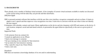 1.1 BACKGROUND
There already exist a number of desktop virtual assistants. A few examples of current virtual assistants available in market are discussed
in this section along with the tasks they can provide and their drawbacks.
SIRI from Apple
SIRI is personal assistant software that interfaces with the user thru voice interface, recognizes commands and acts on them. It learns to
adapt to user’s speech and thus improves voice recognition over time. It also tries to converse with the user when it does not identify
the user request.
It integrates with calendar, contacts and music library applications on the device and also integrates with GPS and camera on the device. It
uses location, temporal, social and task-based contexts, to personalize the agent behavior specifically to the user at a given point of
time.
Supported Tasks
• Call someone from my contacts list
• Launch an application on my iPhone
• Send a text message to someone
• Set up a meeting on my calendar for 9am tomorrow
• Set an alarm for 5am tomorrow morning
• Play a specific song in my iTunes library
• Enter a new note
Drawback
SIRI does not maintain a knowledge database of its own and its understanding
 
