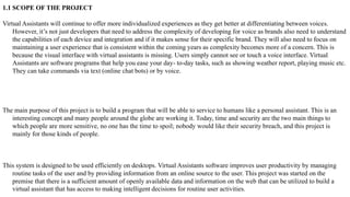 1.1 SCOPE OF THE PROJECT
Virtual Assistants will continue to offer more individualized experiences as they get better at differentiating between voices.
However, it’s not just developers that need to address the complexity of developing for voice as brands also need to understand
the capabilities of each device and integration and if it makes sense for their specific brand. They will also need to focus on
maintaining a user experience that is consistent within the coming years as complexity becomes more of a concern. This is
because the visual interface with virtual assistants is missing. Users simply cannot see or touch a voice interface. Virtual
Assistants are software programs that help you ease your day- to-day tasks, such as showing weather report, playing music etc.
They can take commands via text (online chat bots) or by voice.
The main purpose of this project is to build a program that will be able to service to humans like a personal assistant. This is an
interesting concept and many people around the globe are working it. Today, time and security are the two main things to
which people are more sensitive, no one has the time to spoil; nobody would like their security breach, and this project is
mainly for those kinds of people.
This system is designed to be used efficiently on desktops. Virtual Assistants software improves user productivity by managing
routine tasks of the user and by providing information from an online source to the user. This project was started on the
premise that there is a sufficient amount of openly available data and information on the web that can be utilized to build a
virtual assistant that has access to making intelligent decisions for routine user activities.
 