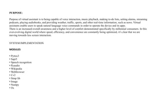 PURPOSE:
Purpose of virtual assistant is to being capable of voice interaction, music playback, making to-do lists, setting alarms, streaming
podcasts, playing audiobooks, and providing weather, traffic, sports, and other real-time information, such as news. Virtual
assistants enable users to speak natural language voice commands in order to operate the device and its apps.
There is an increased overall awareness and a higher level of comfort demonstrated specifically by millennial consumers. In this
ever-evolving digital world where speed, efficiency, and convenience are constantly being optimized, it’s clear that we are
moving towards less screen interaction.
SYSTEM IMPLEMENTATION
MODULES
• Pyttsx3
• Sapi5
• Speech recognition
• Pyaudio
• Wikipedia
• Webbrowser
• Cv2
• Stmp lib
• Image
• Numpy
• Os
 