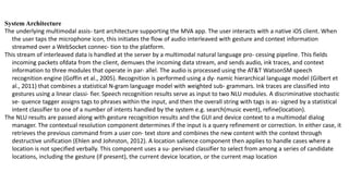 System Architecture
The underlying multimodal assis- tant architecture supporting the MVA app. The user interacts with a native iOS client. When
the user taps the microphone icon, this initiates the flow of audio interleaved with gesture and context information
streamed over a WebSocket connec- tion to the platform.
This stream of interleaved data is handled at the server by a multimodal natural language pro- cessing pipeline. This fields
incoming packets ofdata from the client, demuxes the incoming data stream, and sends audio, ink traces, and context
information to three modules that operate in par- allel. The audio is processed using the AT&T WatsonSM speech
recognition engine (Goffin et al., 2005). Recognition is performed using a dy- namic hierarchical language model (Gilbert et
al., 2011) that combines a statistical N-gram language model with weighted sub- grammars. Ink traces are classified into
gestures using a linear classi- fier. Speech recognition results serve as input to two NLU modules. A discriminative stochastic
se- quence tagger assigns tags to phrases within the input, and then the overall string with tags is as- signed by a statistical
intent classifier to one of a number of intents handled by the system e.g. search(music event), refine(location).
The NLU results are passed along with gesture recognition results and the GUI and device context to a multimodal dialog
manager. The contextual resolution component determines if the input is a query refinement or correction. In either case, it
retrieves the previous command from a user con- text store and combines the new content with the context through
destructive unification (Ehlen and Johnston, 2012). A location salience component then applies to handle cases where a
location is not specified verbally. This component uses a su- pervised classifier to select from among a series of candidate
locations, including the gesture (if present), the current device location, or the current map location
 