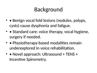 Background
• • Benign vocal fold lesions (nodules, polyps,
cysts) cause dysphonia and fatigue.
• • Standard care: voice therapy, vocal hygiene,
surgery if needed.
• • Physiotherapy-based modalities remain
underexplored in voice rehabilitation.
• • Novel approach: Ultrasound + TENS +
Incentive Spirometry.
 