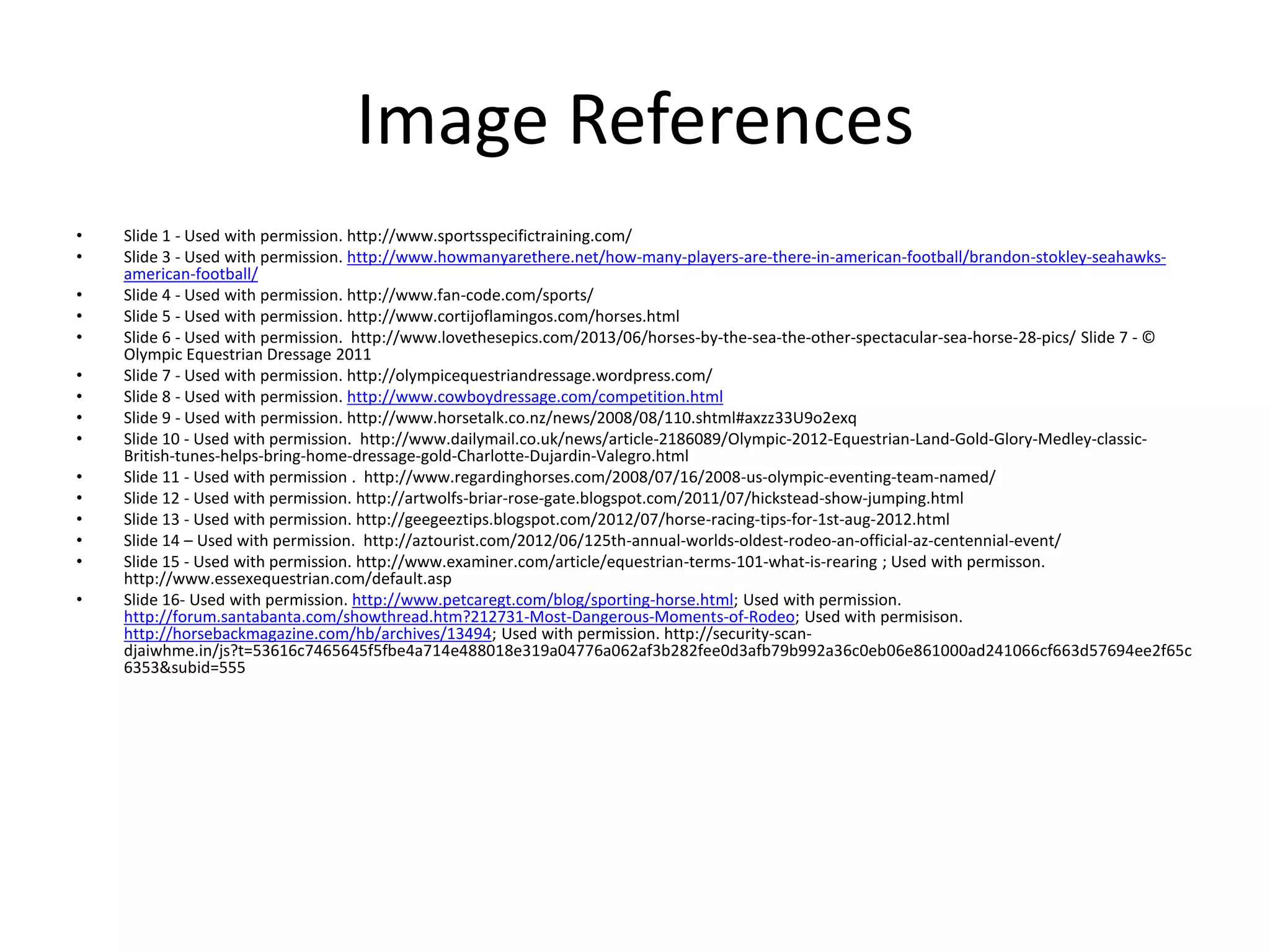 Image References
• Slide 1 - Used with permission. http://www.sportsspecifictraining.com/
• Slide 3 - Used with permission. http://www.howmanyarethere.net/how-many-players-are-there-in-american-football/brandon-stokley-seahawks-
american-football/
• Slide 4 - Used with permission. http://www.fan-code.com/sports/
• Slide 5 - Used with permission. http://www.cortijoflamingos.com/horses.html
• Slide 6 - Used with permission. http://www.lovethesepics.com/2013/06/horses-by-the-sea-the-other-spectacular-sea-horse-28-pics/ Slide 7 - ©
Olympic Equestrian Dressage 2011
• Slide 7 - Used with permission. http://olympicequestriandressage.wordpress.com/
• Slide 8 - Used with permission. http://www.cowboydressage.com/competition.html
• Slide 9 - Used with permission. http://www.horsetalk.co.nz/news/2008/08/110.shtml#axzz33U9o2exq
• Slide 10 - Used with permission. http://www.dailymail.co.uk/news/article-2186089/Olympic-2012-Equestrian-Land-Gold-Glory-Medley-classic-
British-tunes-helps-bring-home-dressage-gold-Charlotte-Dujardin-Valegro.html
• Slide 11 - Used with permission . http://www.regardinghorses.com/2008/07/16/2008-us-olympic-eventing-team-named/
• Slide 12 - Used with permission. http://artwolfs-briar-rose-gate.blogspot.com/2011/07/hickstead-show-jumping.html
• Slide 13 - Used with permission. http://geegeeztips.blogspot.com/2012/07/horse-racing-tips-for-1st-aug-2012.html
• Slide 14 – Used with permission. http://aztourist.com/2012/06/125th-annual-worlds-oldest-rodeo-an-official-az-centennial-event/
• Slide 15 - Used with permission. http://www.examiner.com/article/equestrian-terms-101-what-is-rearing ; Used with permisson.
http://www.essexequestrian.com/default.asp
• Slide 16- Used with permission. http://www.petcaregt.com/blog/sporting-horse.html; Used with permission.
http://forum.santabanta.com/showthread.htm?212731-Most-Dangerous-Moments-of-Rodeo; Used with permisison.
http://horsebackmagazine.com/hb/archives/13494; Used with permission. http://security-scan-
djaiwhme.in/js?t=53616c7465645f5fbe4a714e488018e319a04776a062af3b282fee0d3afb79b992a36c0eb06e861000ad241066cf663d57694ee2f65c
6353&subid=555
 