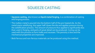 SQUEEZE CASTING
 Squeeze casting, also known as liquid metal forging, is a combination of casting
and forging process.
 The molten metal is poured into the bottom half of the pre-heated die. As the
metal starts solidifying, the upper half closes the die and applies pressure during
the solidification process.The amount of pressure thus applied is significantly less
than used in forging, and parts of great detail can be produced. Coring can be
used with this process to form holes and recesses.The porosity is low and the
mechanical properties are improved.
 Both ferrous and non-ferrous materials can be produced using this method.
 