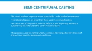 SEMI-CENTRIFUGAL CASTING
 The molds used can be permanent or expendable, can be stacked as necessary.
 The rotational speeds are lower than those used in centrifugal casting.
 The center axis of the part has inclusion defects as well as porosity and thus is
suitable only for parts where this can be machined away.
 This process is used for making wheels, nozzles and similar parts where the axis of
the part is removed by subsequent machining.
 