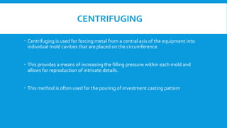 CENTRIFUGING
 Centrifuging is used for forcing metal from a central axis of the equipment into
individual mold cavities that are placed on the circumference.
 This provides a means of increasing the filling pressure within each mold and
allows for reproduction of intricate details.
 This method is often used for the pouring of investment casting pattern
 