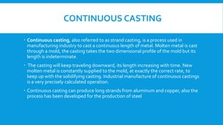 CONTINUOUS CASTING
 Continuous casting, also referred to as strand casting, is a process used in
manufacturing industry to cast a continuous length of metal. Molten metal is cast
through a mold, the casting takes the two dimensional profile of the mold but its
length is indeterminate.
 The casting will keep traveling downward, its length increasing with time. New
molten metal is constantly supplied to the mold, at exactly the correct rate, to
keep up with the solidifying casting. Industrial manufacture of continuous castings
is a very precisely calculated operation.
 Continuous casting can produce long strands from aluminum and copper, also the
process has been developed for the production of steel
 