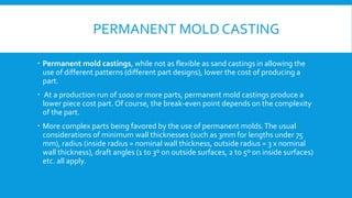 PERMANENT MOLD CASTING
 Permanent mold castings, while not as flexible as sand castings in allowing the
use of different patterns (different part designs), lower the cost of producing a
part.
 At a production run of 1000 or more parts, permanent mold castings produce a
lower piece cost part. Of course, the break-even point depends on the complexity
of the part.
 More complex parts being favored by the use of permanent molds.The usual
considerations of minimum wall thicknesses (such as 3mm for lengths under 75
mm), radius (inside radius = nominal wall thickness, outside radius = 3 x nominal
wall thickness), draft angles (1 to 3º on outside surfaces, 2 to 5º on inside surfaces)
etc. all apply.
 