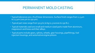 PERMANENT MOLD CASTING
 Typical tolerances are 2 % of linear dimensions. Surface finish ranges from 2.5 µm
to 7.5 µm (100 µin to 250 µin).
 .Typical part sizes range from 50 g to 70 kg (1.5 ounces to 150 lb.).
 Typical materials used are small and medium sized parts made from aluminum,
magnesium and brass and their alloys.
 Typical parts include gears, splines, wheels, gear housings, pipefittings, fuel
injection housings, and automotive engine pistons
 