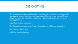 DIE CASTING
 The die casting process usually produce parts using primarily non-ferrous metals,
such as zinc, copper, aluminum and magnesium. Over the years, many different
alloys have been developed to meet certain type of needs and requirements of
each application.
 Type of die casting processes
 The die casting process can be further divided into two different categories:
 Hot Chamber Die Casting
 Cold Chamber Die Casting
 