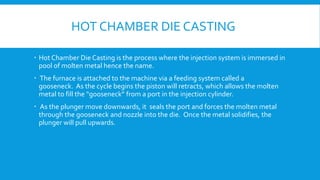 HOT CHAMBER DIE CASTING
 Hot Chamber Die Casting is the process where the injection system is immersed in
pool of molten metal hence the name.
 The furnace is attached to the machine via a feeding system called a
gooseneck. As the cycle begins the piston will retracts, which allows the molten
metal to fill the “gooseneck” from a port in the injection cylinder.
 As the plunger move downwards, it seals the port and forces the molten metal
through the gooseneck and nozzle into the die. Once the metal solidifies, the
plunger will pull upwards.
 