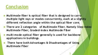 Conclusion
 Multimode fiber is optical fiber that is designed to carry
multiple light rays or modes concurrently, each at a slightly
different reflection angle within the optical fiber core.
 There are 2 categories of Multimode Fiber. Namely Step-index
Multimode Fiber, Graded-index Multimode Fiber
 multi-mode optical fiber generally is used for backbone
applications in buildings.
 There have both Advantages & Disadvantages of Using
Multimode Fiber
5
 