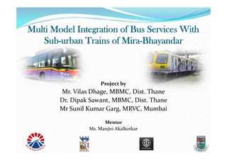 Multi Model Integration of Bus Services With
Sub-urban Trains of Mira-Bhayandar
Project by
Mr. Vilas Dhage, MBMC, Dist. Thane
Dr. Dipak Sawant, MBMC, Dist. Thane
Mr Sunil Kumar Garg, MRVC, Mumbai
Mentor
Ms. Manjiri Akalkotkar
 