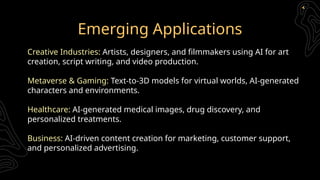 Emerging Applications
Creative Industries: Artists, designers, and filmmakers using AI for art
creation, script writing, and video production.
Metaverse & Gaming: Text-to-3D models for virtual worlds, AI-generated
characters and environments.
Healthcare: AI-generated medical images, drug discovery, and
personalized treatments.
Business: AI-driven content creation for marketing, customer support,
and personalized advertising.
 