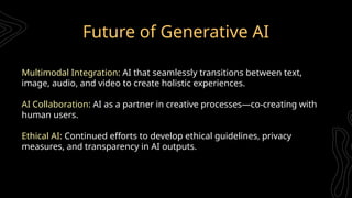 Future of Generative AI
Multimodal Integration: AI that seamlessly transitions between text,
image, audio, and video to create holistic experiences.
AI Collaboration: AI as a partner in creative processes—co-creating with
human users.
Ethical AI: Continued efforts to develop ethical guidelines, privacy
measures, and transparency in AI outputs.
 
