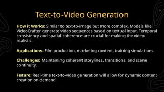 Text-to-Video Generation
How it Works: Similar to text-to-image but more complex. Models like
VideoCrafter generate video sequences based on textual input. Temporal
consistency and spatial coherence are crucial for making the video
realistic.
Applications: Film production, marketing content, training simulations.
Challenges: Maintaining coherent storylines, transitions, and scene
continuity.
Future: Real-time text-to-video generation will allow for dynamic content
creation on demand.
 