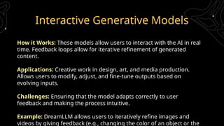 Interactive Generative Models
How it Works: These models allow users to interact with the AI in real
time. Feedback loops allow for iterative refinement of generated
content.
Applications: Creative work in design, art, and media production.
Allows users to modify, adjust, and fine-tune outputs based on
evolving inputs.
Challenges: Ensuring that the model adapts correctly to user
feedback and making the process intuitive.
Example: DreamLLM allows users to iteratively refine images and
videos by giving feedback (e.g., changing the color of an object or the
 