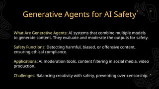 Generative Agents for AI Safety
What Are Generative Agents: AI systems that combine multiple models
to generate content. They evaluate and moderate the outputs for safety.
Safety Functions: Detecting harmful, biased, or offensive content,
ensuring ethical compliance.
Applications: AI moderation tools, content filtering in social media, video
production.
Challenges: Balancing creativity with safety, preventing over-censorship.
 