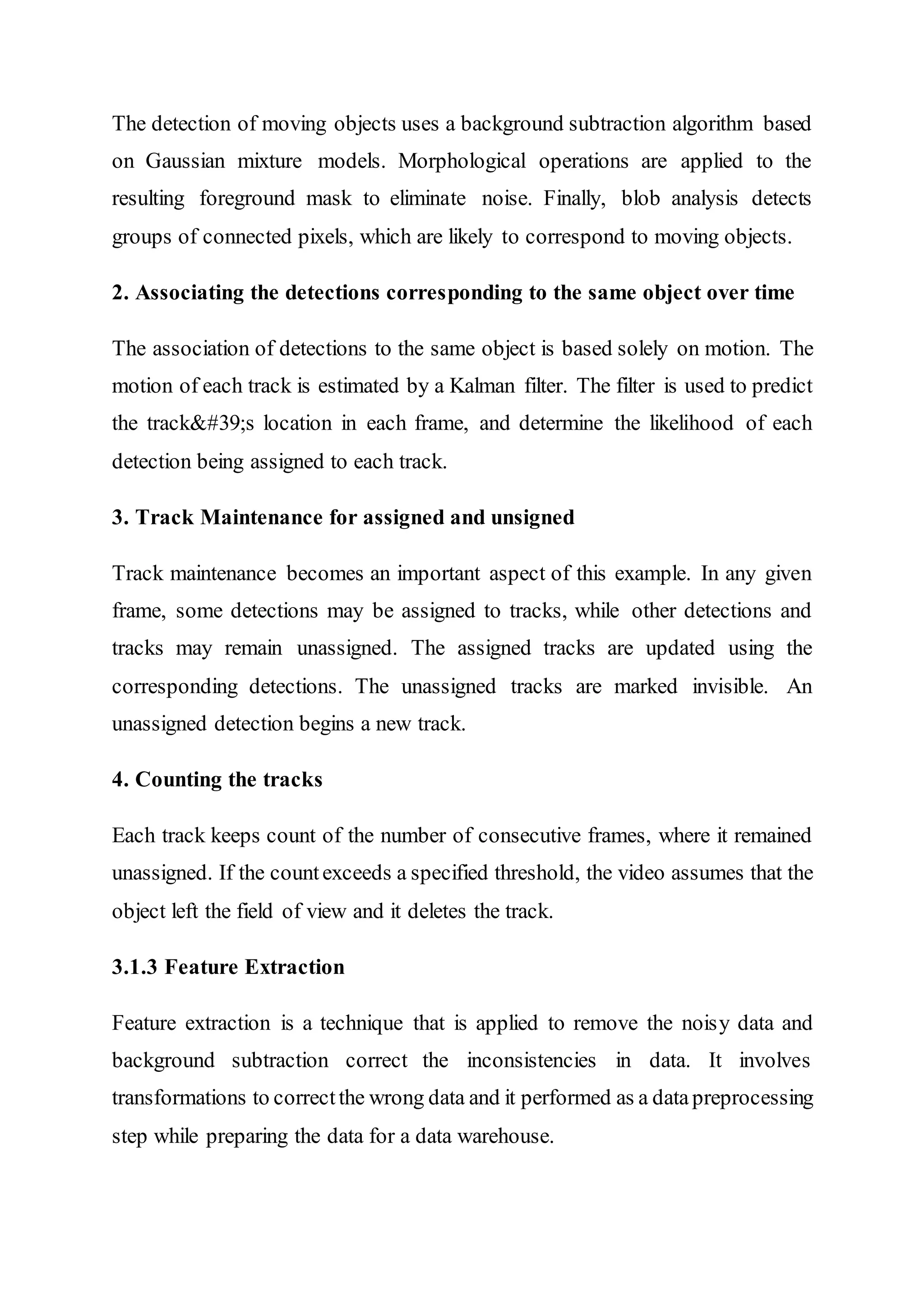 The detection of moving objects uses a background subtraction algorithm based
on Gaussian mixture models. Morphological operations are applied to the
resulting foreground mask to eliminate noise. Finally, blob analysis detects
groups of connected pixels, which are likely to correspond to moving objects.
2. Associating the detections corresponding to the same object over time
The association of detections to the same object is based solely on motion. The
motion of each track is estimated by a Kalman filter. The filter is used to predict
the track's location in each frame, and determine the likelihood of each
detection being assigned to each track.
3. Track Maintenance for assigned and unsigned
Track maintenance becomes an important aspect of this example. In any given
frame, some detections may be assigned to tracks, while other detections and
tracks may remain unassigned. The assigned tracks are updated using the
corresponding detections. The unassigned tracks are marked invisible. An
unassigned detection begins a new track.
4. Counting the tracks
Each track keeps count of the number of consecutive frames, where it remained
unassigned. If the countexceeds a specified threshold, the video assumes that the
object left the field of view and it deletes the track.
3.1.3 Feature Extraction
Feature extraction is a technique that is applied to remove the noisy data and
background subtraction correct the inconsistencies in data. It involves
transformations to correctthe wrong data and it performed as a datapreprocessing
step while preparing the data for a data warehouse.
 