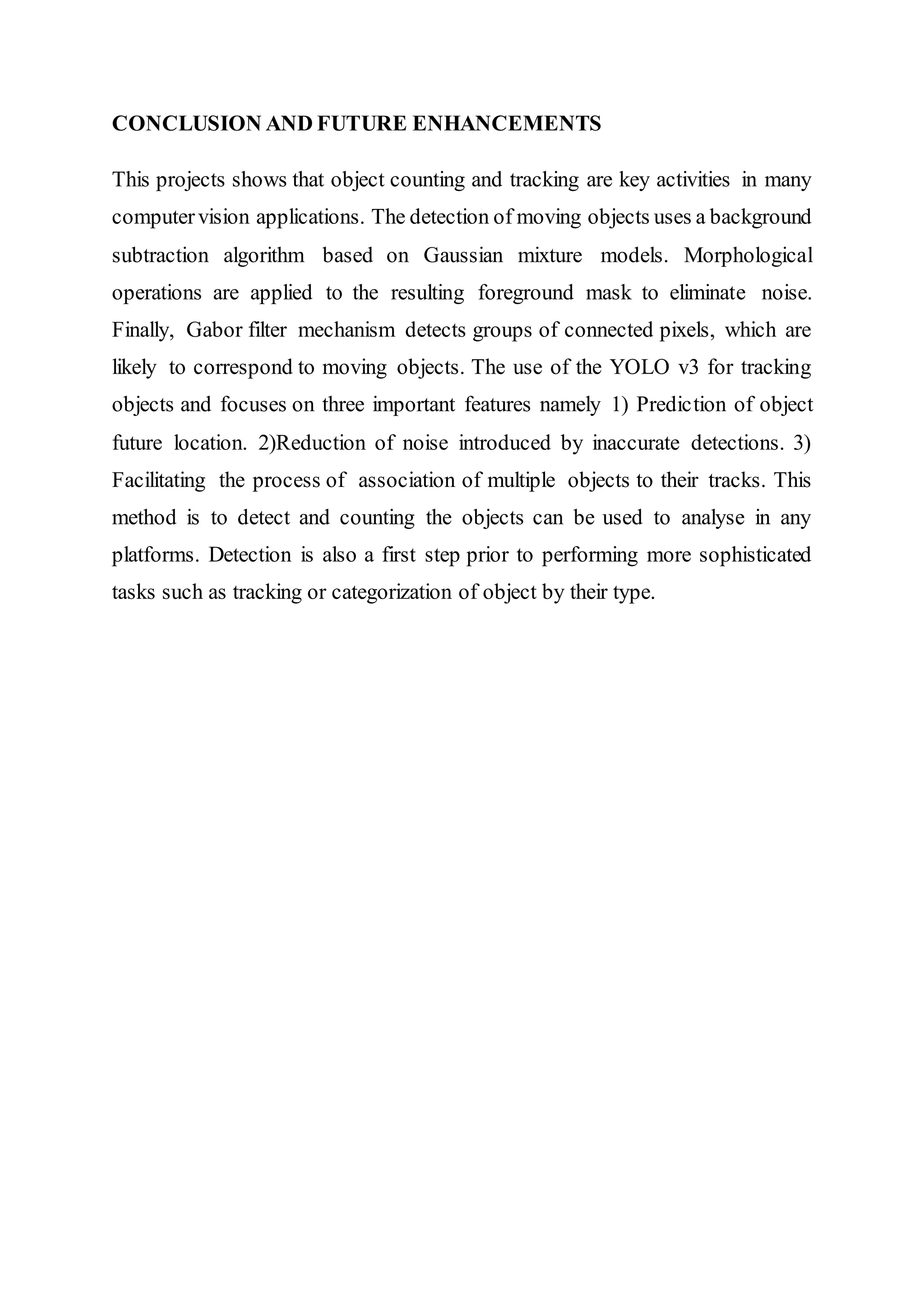 CONCLUSION AND FUTURE ENHANCEMENTS
This projects shows that object counting and tracking are key activities in many
computervision applications. The detection of moving objects uses a background
subtraction algorithm based on Gaussian mixture models. Morphological
operations are applied to the resulting foreground mask to eliminate noise.
Finally, Gabor filter mechanism detects groups of connected pixels, which are
likely to correspond to moving objects. The use of the YOLO v3 for tracking
objects and focuses on three important features namely 1) Prediction of object
future location. 2)Reduction of noise introduced by inaccurate detections. 3)
Facilitating the process of association of multiple objects to their tracks. This
method is to detect and counting the objects can be used to analyse in any
platforms. Detection is also a first step prior to performing more sophisticated
tasks such as tracking or categorization of object by their type.
 