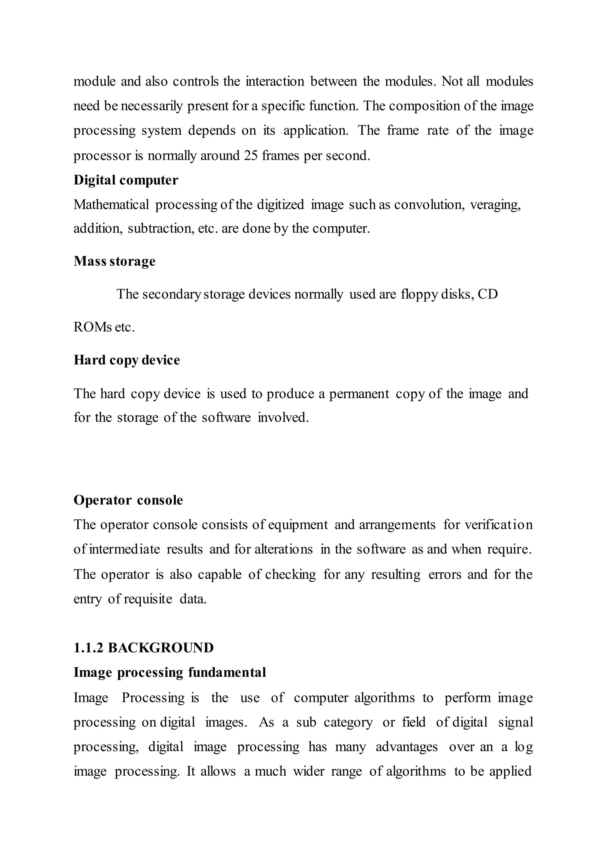 module and also controls the interaction between the modules. Not all modules
need be necessarily present for a specific function. The composition of the image
processing system depends on its application. The frame rate of the image
processor is normally around 25 frames per second.
Digital computer
Mathematical processing of the digitized image such as convolution, veraging,
addition, subtraction, etc. are done by the computer.
Mass storage
The secondarystorage devices normally used are floppy disks, CD
ROMs etc.
Hard copy device
The hard copy device is used to produce a permanent copy of the image and
for the storage of the software involved.
Operator console
The operator console consists of equipment and arrangements for verification
of intermediate results and for alterations in the software as and when require.
The operator is also capable of checking for any resulting errors and for the
entry of requisite data.
1.1.2 BACKGROUND
Image processing fundamental
Image Processing is the use of computer algorithms to perform image
processing on digital images. As a sub category or field of digital signal
processing, digital image processing has many advantages over an a log
image processing. It allows a much wider range of algorithms to be applied
 