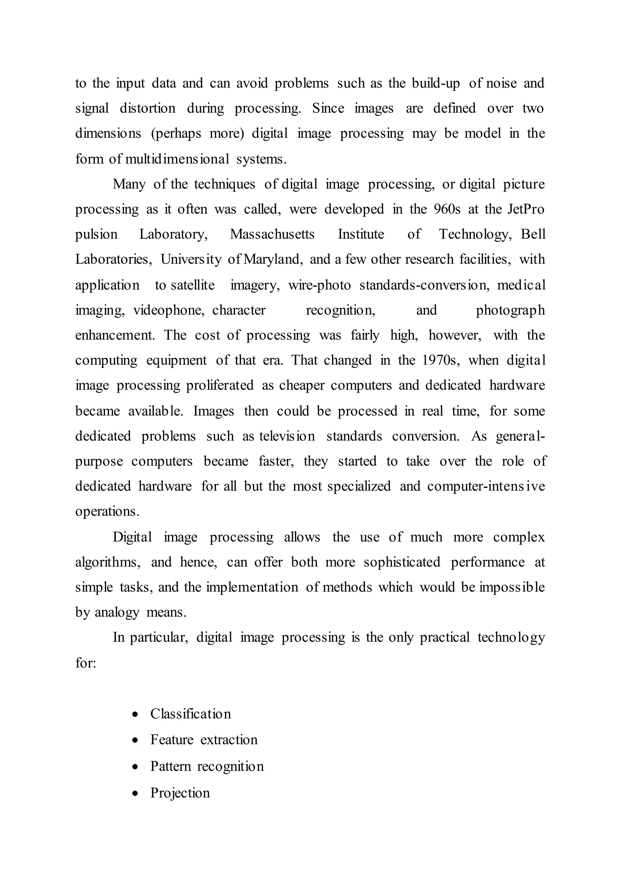 to the input data and can avoid problems such as the build-up of noise and
signal distortion during processing. Since images are defined over two
dimensions (perhaps more) digital image processing may be model in the
form of multidimensional systems.
Many of the techniques of digital image processing, or digital picture
processing as it often was called, were developed in the 960s at the JetPro
pulsion Laboratory, Massachusetts Institute of Technology, Bell
Laboratories, University of Maryland, and a few other research facilities, with
application to satellite imagery, wire-photo standards-conversion, medical
imaging, videophone, character recognition, and photograph
enhancement. The cost of processing was fairly high, however, with the
computing equipment of that era. That changed in the 1970s, when digital
image processing proliferated as cheaper computers and dedicated hardware
became available. Images then could be processed in real time, for some
dedicated problems such as television standards conversion. As general-
purpose computers became faster, they started to take over the role of
dedicated hardware for all but the most specialized and computer-intensive
operations.
Digital image processing allows the use of much more complex
algorithms, and hence, can offer both more sophisticated performance at
simple tasks, and the implementation of methods which would be impossible
by analogy means.
In particular, digital image processing is the only practical technology
for:
 Classification
 Feature extraction
 Pattern recognition
 Projection
 