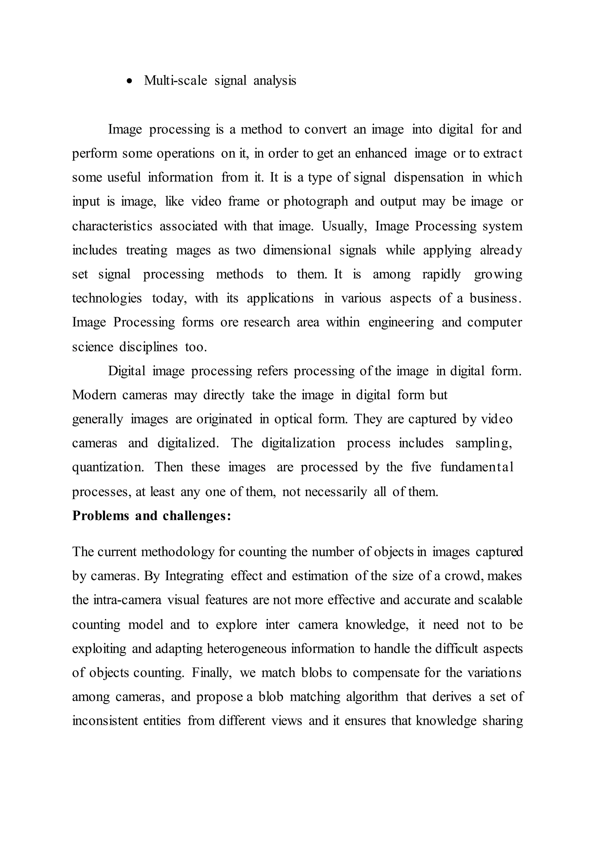  Multi-scale signal analysis
Image processing is a method to convert an image into digital for and
perform some operations on it, in order to get an enhanced image or to extract
some useful information from it. It is a type of signal dispensation in which
input is image, like video frame or photograph and output may be image or
characteristics associated with that image. Usually, Image Processing system
includes treating mages as two dimensional signals while applying already
set signal processing methods to them. It is among rapidly growing
technologies today, with its applications in various aspects of a business.
Image Processing forms ore research area within engineering and computer
science disciplines too.
Digital image processing refers processing of the image in digital form.
Modern cameras may directly take the image in digital form but
generally images are originated in optical form. They are captured by video
cameras and digitalized. The digitalization process includes sampling,
quantization. Then these images are processed by the five fundamental
processes, at least any one of them, not necessarily all of them.
Problems and challenges:
The current methodology for counting the number of objects in images captured
by cameras. By Integrating effect and estimation of the size of a crowd, makes
the intra-camera visual features are not more effective and accurate and scalable
counting model and to explore inter camera knowledge, it need not to be
exploiting and adapting heterogeneous information to handle the difficult aspects
of objects counting. Finally, we match blobs to compensate for the variations
among cameras, and propose a blob matching algorithm that derives a set of
inconsistent entities from different views and it ensures that knowledge sharing
 