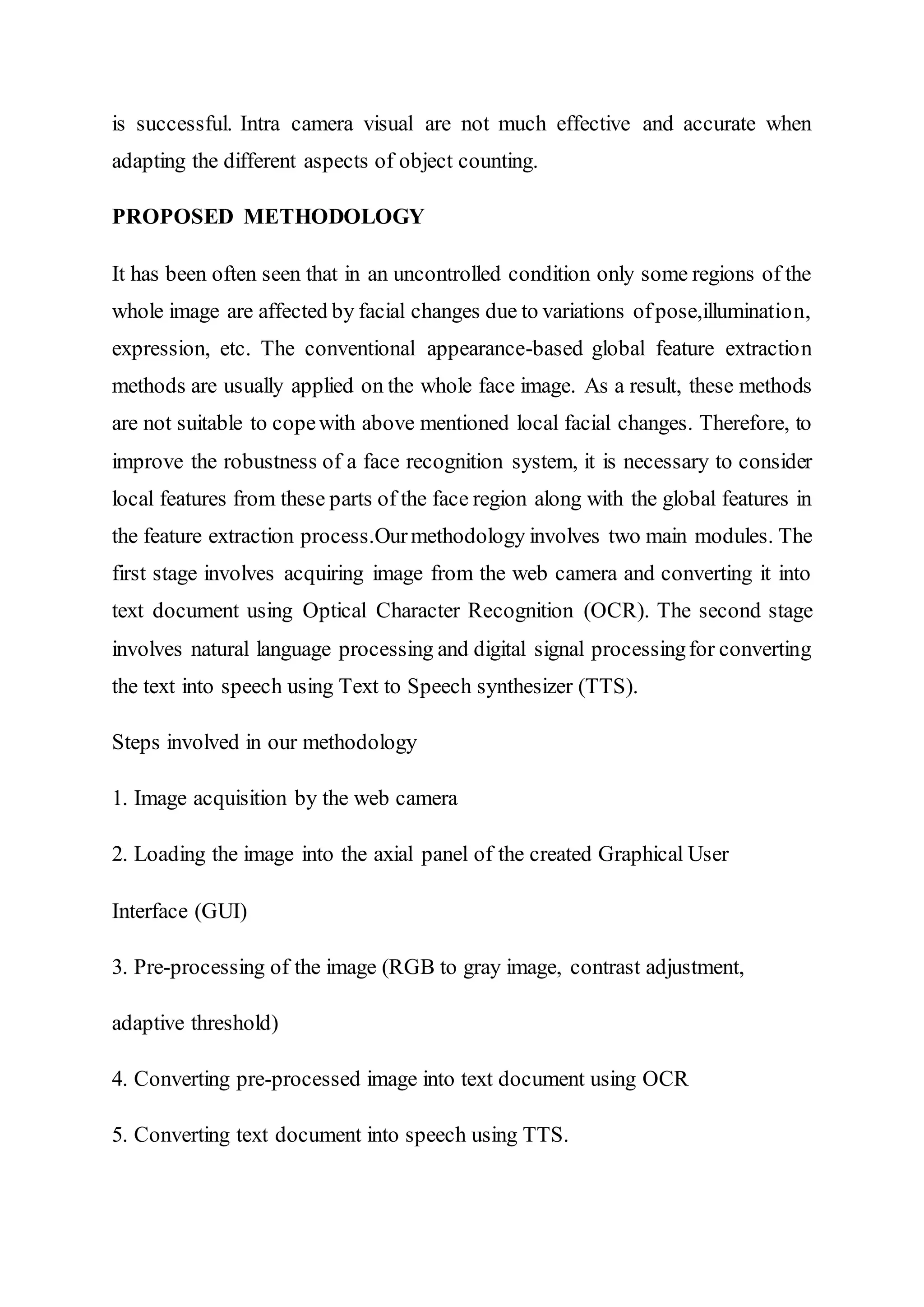 is successful. Intra camera visual are not much effective and accurate when
adapting the different aspects of object counting.
PROPOSED METHODOLOGY
It has been often seen that in an uncontrolled condition only some regions of the
whole image are affected by facial changes due to variations ofpose,illumination,
expression, etc. The conventional appearance-based global feature extraction
methods are usually applied on the whole face image. As a result, these methods
are not suitable to copewith above mentioned local facial changes. Therefore, to
improve the robustness of a face recognition system, it is necessary to consider
local features from these parts of the face region along with the global features in
the feature extraction process.Ourmethodology involves two main modules. The
first stage involves acquiring image from the web camera and converting it into
text document using Optical Character Recognition (OCR). The second stage
involves natural language processing and digital signal processingfor converting
the text into speech using Text to Speech synthesizer (TTS).
Steps involved in our methodology
1. Image acquisition by the web camera
2. Loading the image into the axial panel of the created Graphical User
Interface (GUI)
3. Pre-processing of the image (RGB to gray image, contrast adjustment,
adaptive threshold)
4. Converting pre-processed image into text document using OCR
5. Converting text document into speech using TTS.
 