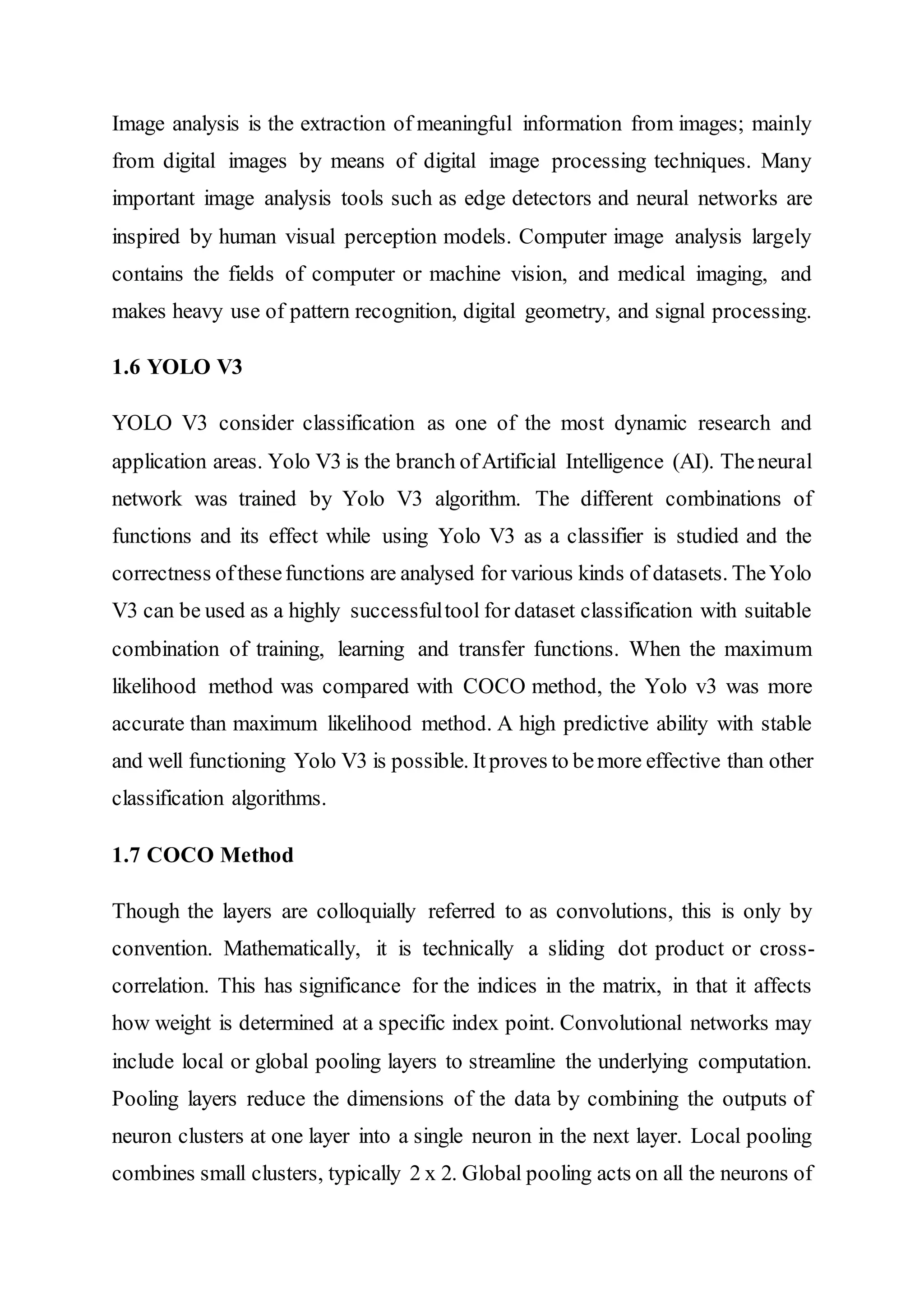 Image analysis is the extraction of meaningful information from images; mainly
from digital images by means of digital image processing techniques. Many
important image analysis tools such as edge detectors and neural networks are
inspired by human visual perception models. Computer image analysis largely
contains the fields of computer or machine vision, and medical imaging, and
makes heavy use of pattern recognition, digital geometry, and signal processing.
1.6 YOLO V3
YOLO V3 consider classification as one of the most dynamic research and
application areas. Yolo V3 is the branch ofArtificial Intelligence (AI). Theneural
network was trained by Yolo V3 algorithm. The different combinations of
functions and its effect while using Yolo V3 as a classifier is studied and the
correctness ofthesefunctions are analysed for various kinds of datasets. TheYolo
V3 can be used as a highly successfultool for dataset classification with suitable
combination of training, learning and transfer functions. When the maximum
likelihood method was compared with COCO method, the Yolo v3 was more
accurate than maximum likelihood method. A high predictive ability with stable
and well functioning Yolo V3 is possible. Itproves to bemore effective than other
classification algorithms.
1.7 COCO Method
Though the layers are colloquially referred to as convolutions, this is only by
convention. Mathematically, it is technically a sliding dot product or cross-
correlation. This has significance for the indices in the matrix, in that it affects
how weight is determined at a specific index point. Convolutional networks may
include local or global pooling layers to streamline the underlying computation.
Pooling layers reduce the dimensions of the data by combining the outputs of
neuron clusters at one layer into a single neuron in the next layer. Local pooling
combines small clusters, typically 2 x 2. Global pooling acts on all the neurons of
 