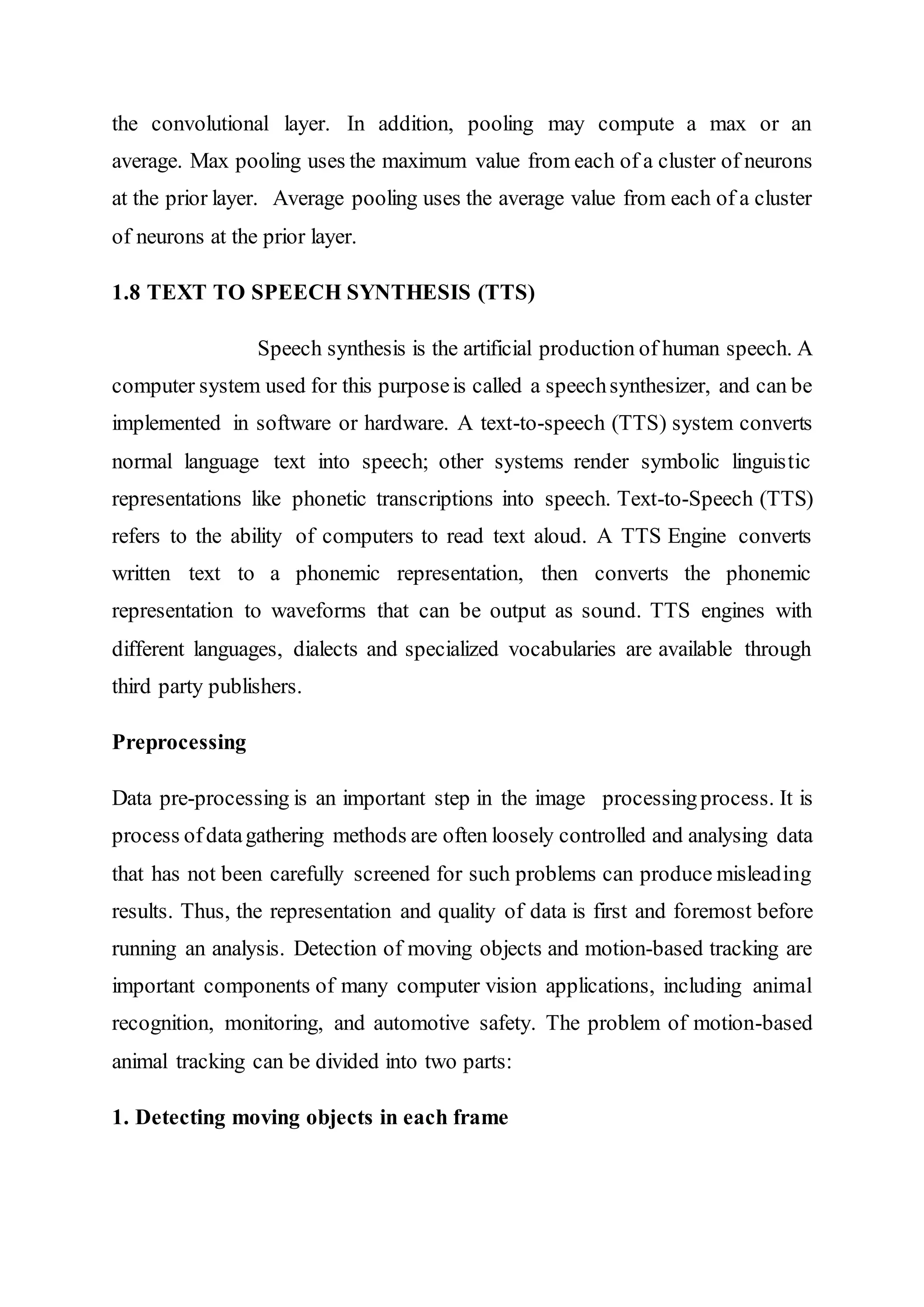 the convolutional layer. In addition, pooling may compute a max or an
average. Max pooling uses the maximum value from each of a cluster of neurons
at the prior layer. Average pooling uses the average value from each of a cluster
of neurons at the prior layer.
1.8 TEXT TO SPEECH SYNTHESIS (TTS)
Speech synthesis is the artificial production of human speech. A
computer system used for this purposeis called a speechsynthesizer, and can be
implemented in software or hardware. A text-to-speech (TTS) system converts
normal language text into speech; other systems render symbolic linguistic
representations like phonetic transcriptions into speech. Text-to-Speech (TTS)
refers to the ability of computers to read text aloud. A TTS Engine converts
written text to a phonemic representation, then converts the phonemic
representation to waveforms that can be output as sound. TTS engines with
different languages, dialects and specialized vocabularies are available through
third party publishers.
Preprocessing
Data pre-processing is an important step in the image processingprocess. It is
process ofdatagathering methods are often loosely controlled and analysing data
that has not been carefully screened for such problems can produce misleading
results. Thus, the representation and quality of data is first and foremost before
running an analysis. Detection of moving objects and motion-based tracking are
important components of many computer vision applications, including animal
recognition, monitoring, and automotive safety. The problem of motion-based
animal tracking can be divided into two parts:
1. Detecting moving objects in each frame
 