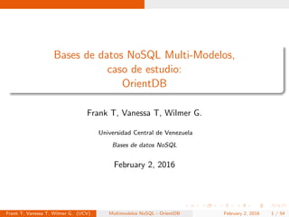 Bases de datos NoSQL Multi-Modelos,
caso de estudio:
OrientDB
Frank T, Vanessa T, Wilmer G.
Universidad Central de Venezuela
Bases de datos NoSQL
February 2, 2016
Frank T, Vanessa T, Wilmer G. (UCV) Multimodelos NoSQL - OrientDB February 2, 2016 1 / 54
 