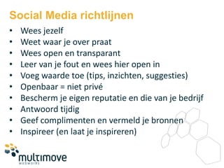 Social Media richtlijnen
•   Wees jezelf
•   Weet waar je over praat
•   Wees open en transparant
•   Leer van je fout en wees hier open in
•   Voeg waarde toe (tips, inzichten, suggesties)
•   Openbaar = niet privé
•   Bescherm je eigen reputatie en die van je bedrijf
•   Antwoord tijdig
•   Geef complimenten en vermeld je bronnen
•   Inspireer (en laat je inspireren)
 
