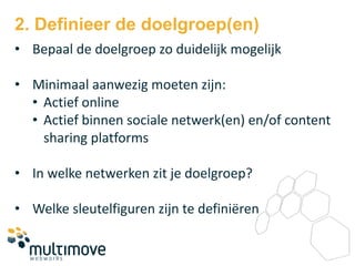 2. Definieer de doelgroep(en)
• Bepaal de doelgroep zo duidelijk mogelijk

• Minimaal aanwezig moeten zijn:
  • Actief online
  • Actief binnen sociale netwerk(en) en/of content
    sharing platforms

• In welke netwerken zit je doelgroep?

• Welke sleutelfiguren zijn te definiëren
 