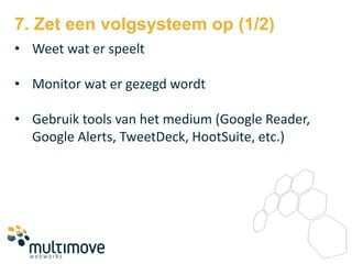 7. Zet een volgsysteem op (1/2)
• Weet wat er speelt

• Monitor wat er gezegd wordt

• Gebruik tools van het medium (Google Reader,
  Google Alerts, TweetDeck, HootSuite, etc.)
 