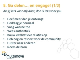 8. Ga delen… en engage! (1/3)
Als jij iets voor mij doet, doe ik iets voor jou

•   Geef meer dan je ontvangt
•   Gedraag je normaal
•   Voeg waarde toe
•   Wees authentiek
•   Bouw kwalitatieve relaties op
•   Heb oog en respect voor de community
•   Luister naar anderen
•   Noem de bron
 