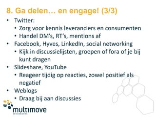 8. Ga delen… en engage! (3/3)
• Twitter:
  • Zorg voor kennis leveranciers en consumenten
  • Handel DM’s, RT’s, mentions af
• Facebook, Hyves, LinkedIn, social networking
  • Kijk in discussielijsten, groepen of fora of je bij
    kunt dragen
• Slideshare, YouTube
  • Reageer tijdig op reacties, zowel positief als
    negatief
• Weblogs
  • Draag bij aan discussies
 