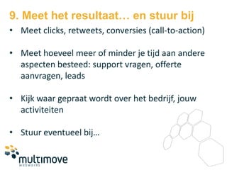 9. Meet het resultaat… en stuur bij
• Meet clicks, retweets, conversies (call-to-action)

• Meet hoeveel meer of minder je tijd aan andere
  aspecten besteed: support vragen, offerte
  aanvragen, leads

• Kijk waar gepraat wordt over het bedrijf, jouw
  activiteiten

• Stuur eventueel bij…
 