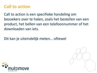 Call to action
Call to action is een specifieke handeling om
bezoekers over te halen, zoals het bestellen van een
product, het bellen van een telefoonnummer of het
downloaden van iets.

Dit kan je uiteindelijk meten… oftewel
 