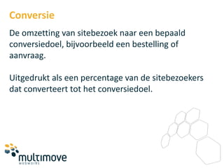 Conversie
De omzetting van sitebezoek naar een bepaald
conversiedoel, bijvoorbeeld een bestelling of
aanvraag.

Uitgedrukt als een percentage van de sitebezoekers
dat converteert tot het conversiedoel.
 