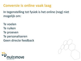 Conversie is online vaak laag
In tegenstelling tot fysiek is het online (nog) niet
mogelijk om:

Te voelen
Te ruiken
Te proeven
Te personaliseren
Geen directe feedback
 